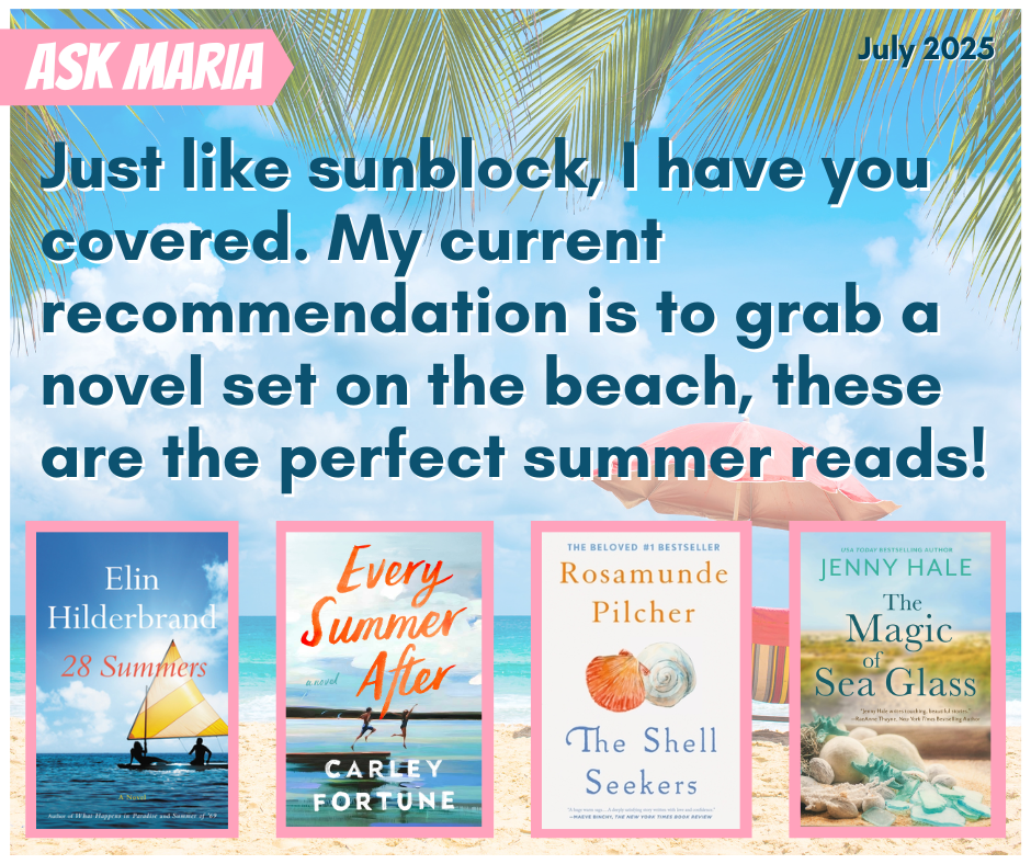Just like sunblock, I have you covered. My current recommendation is to grab a novel set on the beach, these are the perfect summer reads! Suggested titles are: 28 Summers by Elin Hilderbrand, Every Summer After by Carley Fortune, The Shell Seekers by Rosamunde Pilcher, and The Magic of Sea Glass by Jenny Hale.